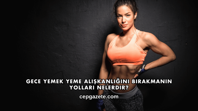 Gece Yemek Yeme Alışkanlığını Bırakmanın Yolları Nelerdir?