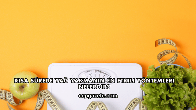 Kısa Sürede Yağ Yakmanın En Etkili Yöntemleri Nelerdir?