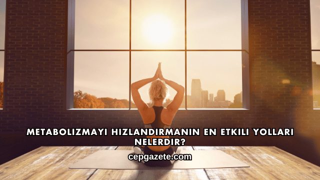 Metabolizmayı Hızlandırmanın En Etkili Yolları Nelerdir?