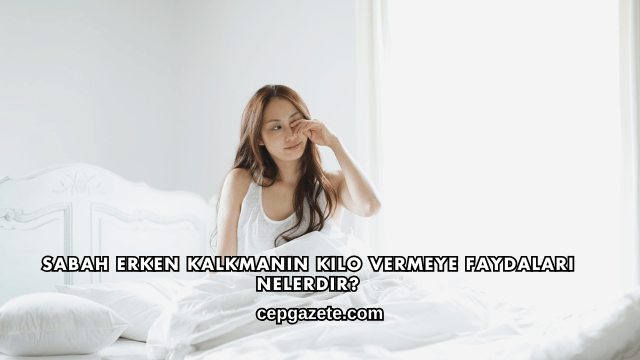 Sabah Erken Kalkmanın Kilo Vermeye Faydaları Nelerdir?